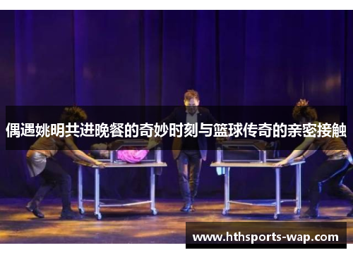 偶遇姚明共进晚餐的奇妙时刻与篮球传奇的亲密接触