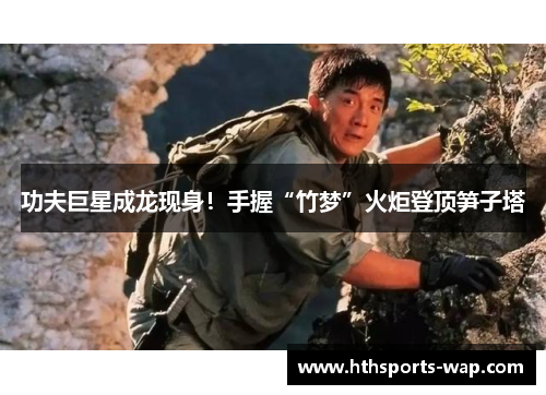 功夫巨星成龙现身！手握“竹梦”火炬登顶笋子塔